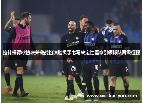 拉什福德欧协联关键战扮演胜负手书写决定性篇章引领球队晋级征程