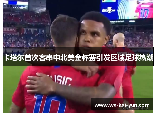 卡塔尔首次客串中北美金杯赛引发区域足球热潮 卡塔尔首次客串中北美金杯赛引发区域足球热潮