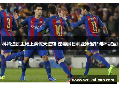 科特迪瓦主场上演惊天逆转 逆袭尼日利亚捧起非洲杯冠军