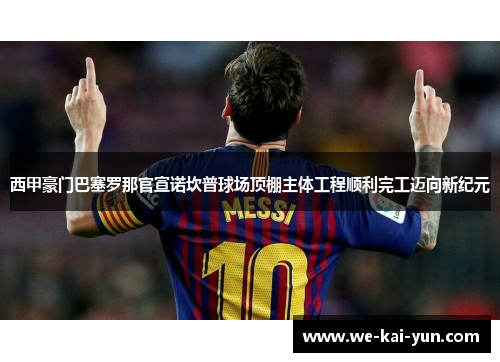 西甲豪门巴塞罗那官宣诺坎普球场顶棚主体工程顺利完工迈向新纪元