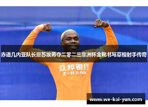 赤道几内亚队长恩苏埃勇夺二零二三非洲杯金靴书写草根射手传奇